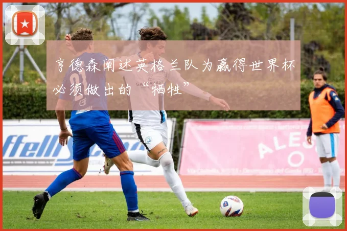 亨德森阐述英格兰队为赢得世界杯必须做出的“牺牲”