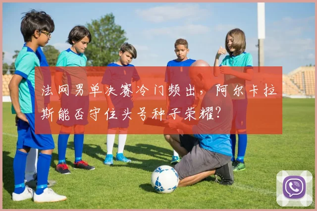 法网男单决赛冷门频出,阿尔卡拉斯能否守住头号种子荣耀?