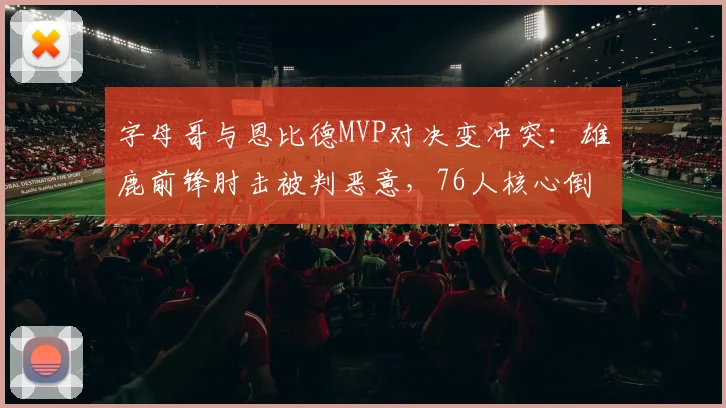 字母哥与恩比德MVP对决变冲突：雄鹿前锋肘击被判恶意，76人核心倒地表演被批夸大