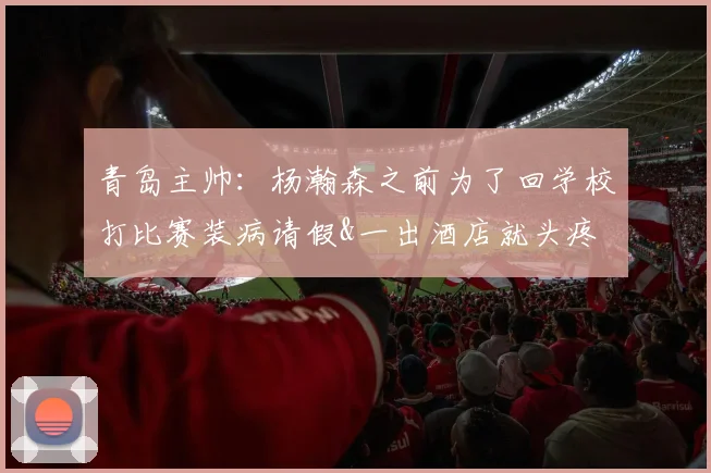 青岛主帅：杨瀚森之前为了回学校打比赛装病请假&一出酒店就头疼