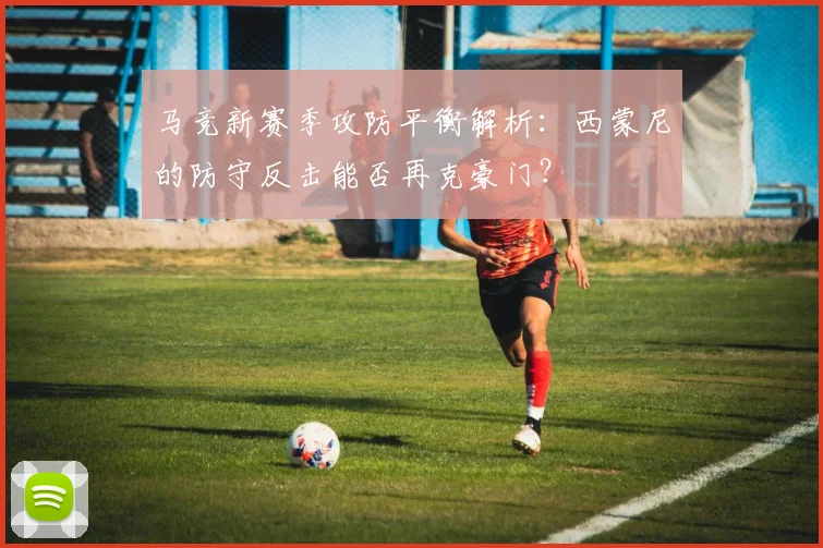 马竞新赛季攻防平衡解析：西蒙尼的防守反击能否再克豪门？