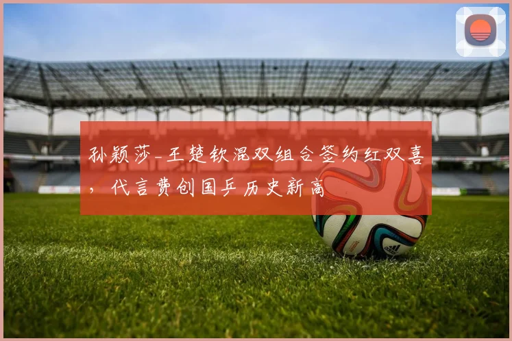孙颖莎_王楚钦混双组合签约红双喜,代言费创国乒历史新高