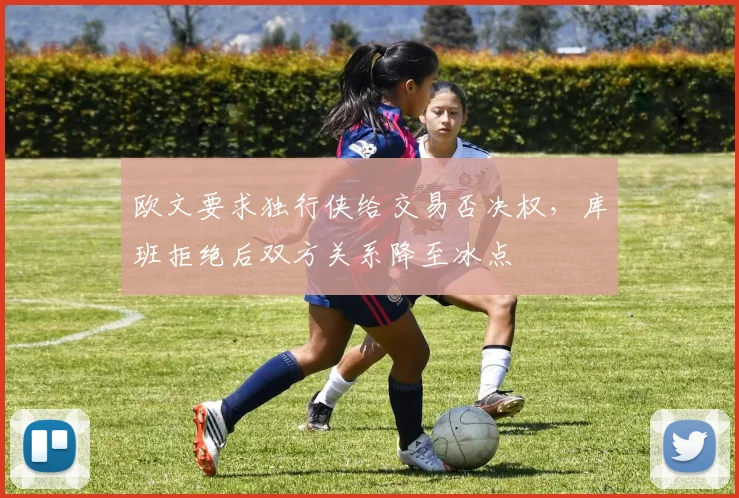 欧文要求独行侠给交易否决权，库班拒绝后双方关系降至冰点