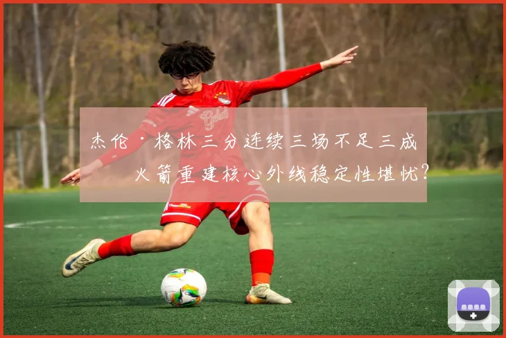 杰伦·格林三分连续三场不足三成，火箭重建核心外线稳定性堪忧？